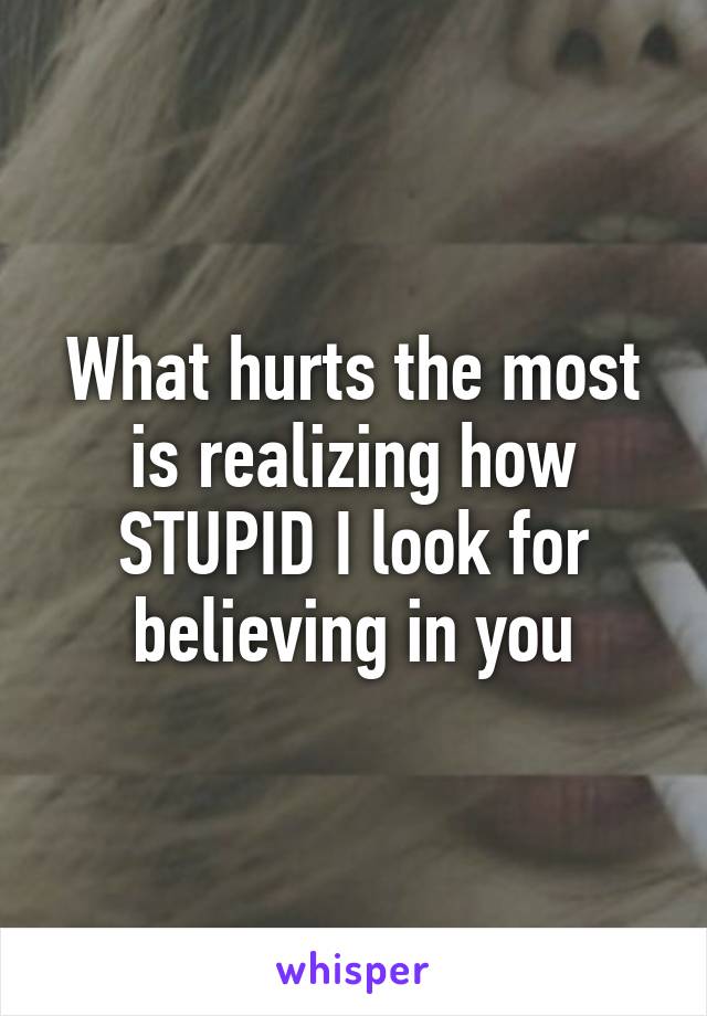 What hurts the most is realizing how STUPID I look for believing in you