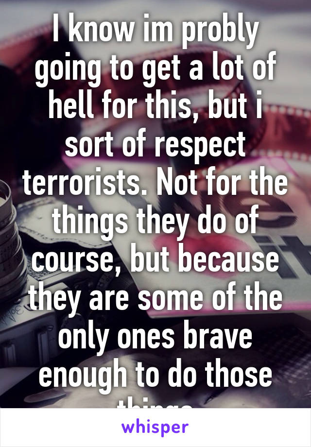 I know im probly going to get a lot of hell for this, but i sort of respect terrorists. Not for the things they do of course, but because they are some of the only ones brave enough to do those things