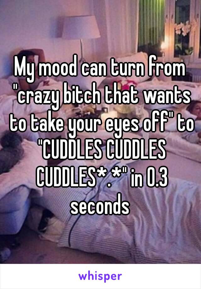 My mood can turn from "crazy bitch that wants to take your eyes off" to "CUDDLES CUDDLES CUDDLES*.*" in 0.3 seconds 
