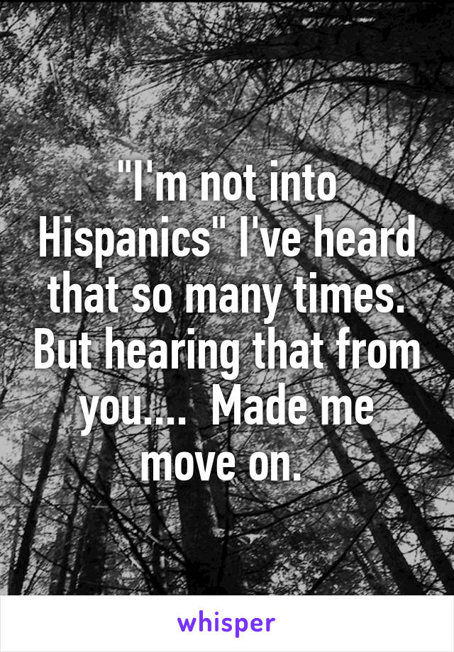 "I'm not into Hispanics" I've heard that so many times. But hearing that from you....  Made me move on. 