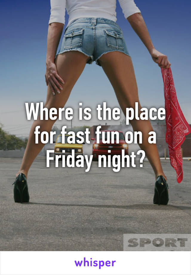 Where is the place for fast fun on a Friday night?