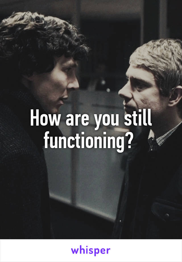 How are you still functioning? 