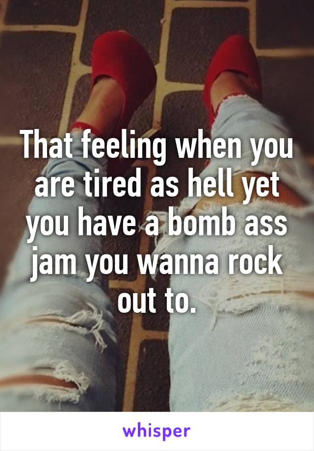 That feeling when you are tired as hell yet you have a bomb ass jam you wanna rock out to.