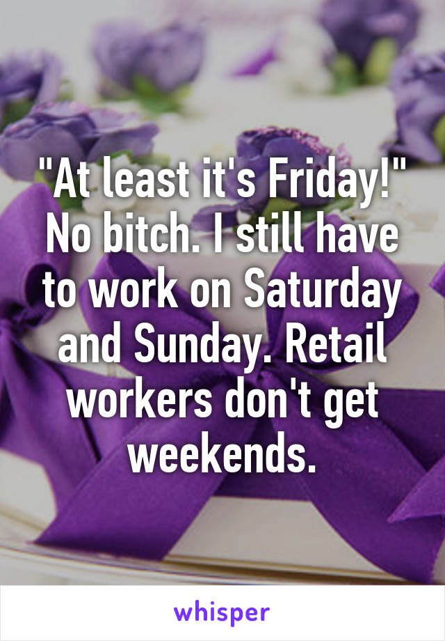 "At least it's Friday!"
No bitch. I still have to work on Saturday and Sunday. Retail workers don't get weekends.
