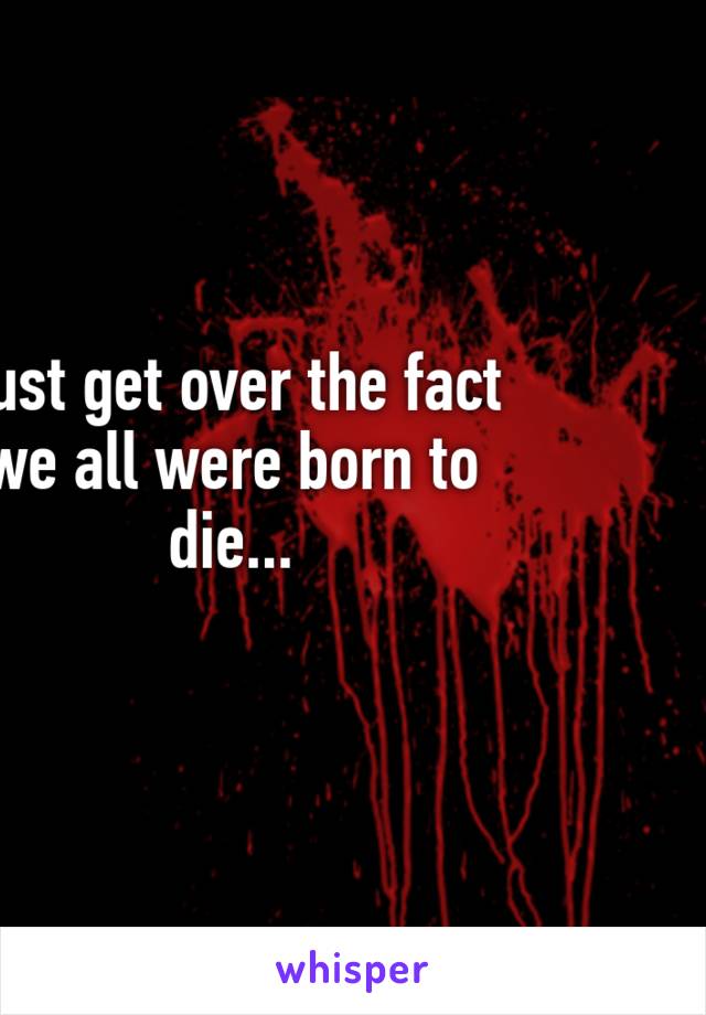 Just get over the fact we all were born to die...