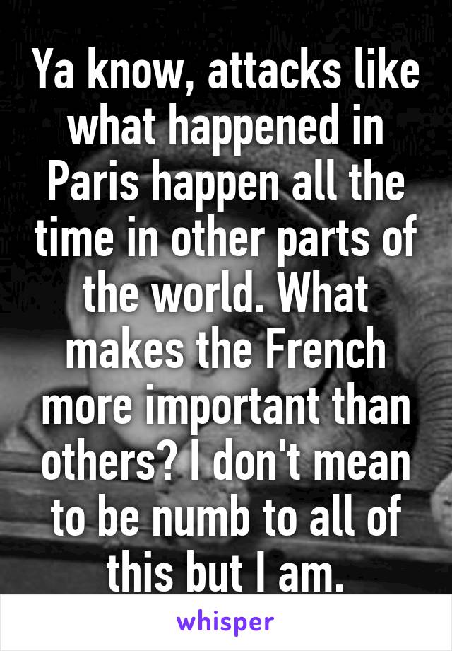 Ya know, attacks like what happened in Paris happen all the time in other parts of the world. What makes the French more important than others? I don't mean to be numb to all of this but I am.