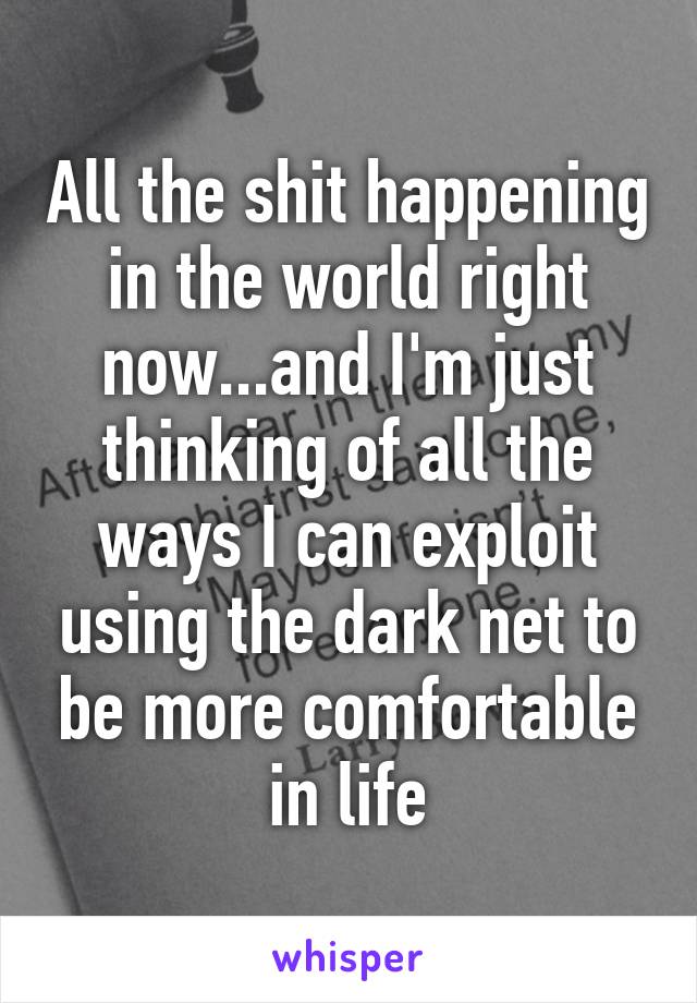 All the shit happening in the world right now...and I'm just thinking of all the ways I can exploit using the dark net to be more comfortable in life