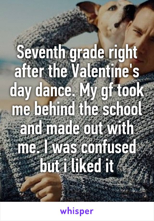 Seventh grade right after the Valentine's day dance. My gf took me behind the school and made out with me. I was confused but i liked it