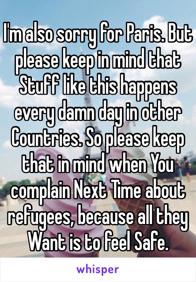 I'm also sorry for Paris. But please keep in mind that Stuff like this happens every damn day in other Countries. So please keep that in mind when You complain Next Time about refugees, because all they Want is to feel Safe.