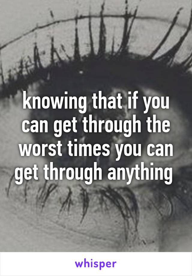 knowing that if you can get through the worst times you can get through anything 