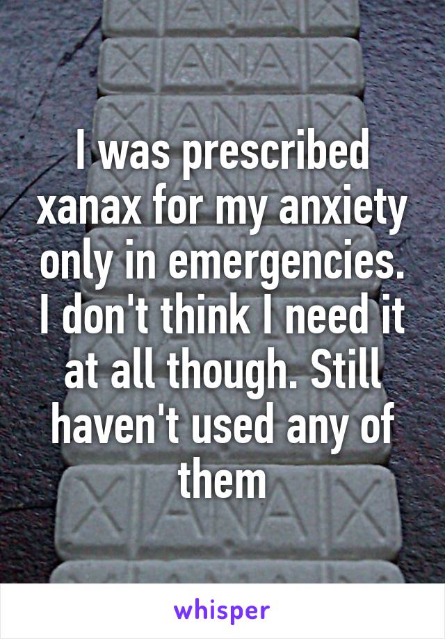 I was prescribed xanax for my anxiety only in emergencies. I don't think I need it at all though. Still haven't used any of them