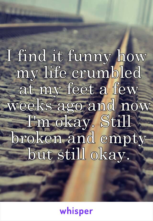 I find it funny how my life crumbled at my feet a few weeks ago and now I'm okay. Still broken and empty but still okay.
