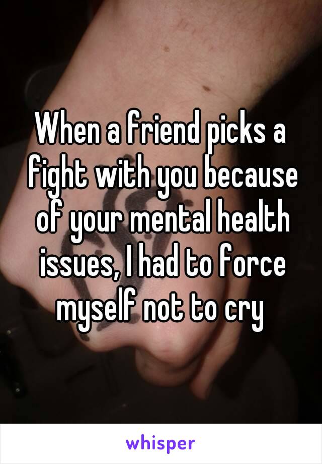 When a friend picks a fight with you because of your mental health issues, I had to force myself not to cry 
