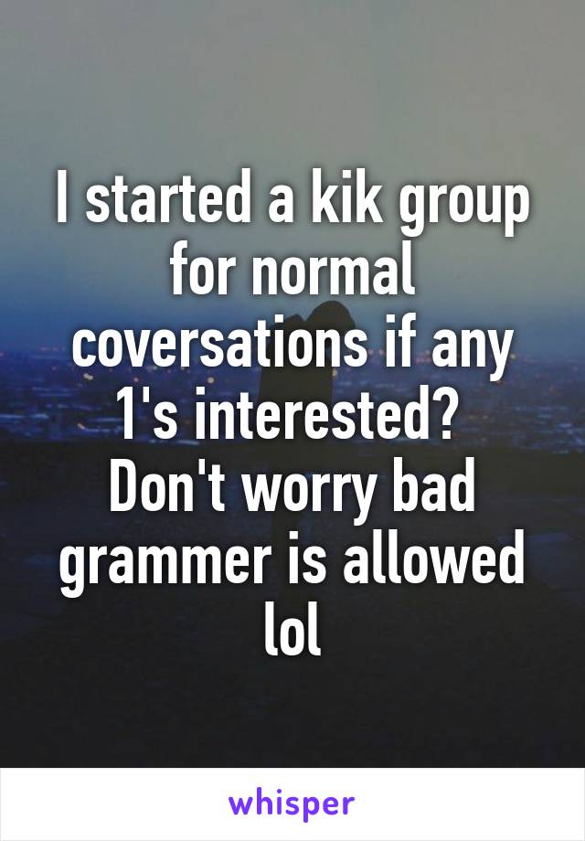 I started a kik group for normal coversations if any 1's interested? 
Don't worry bad grammer is allowed lol