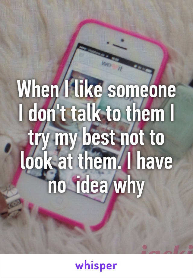 When I like someone I don't talk to them I try my best not to look at them. I have no  idea why