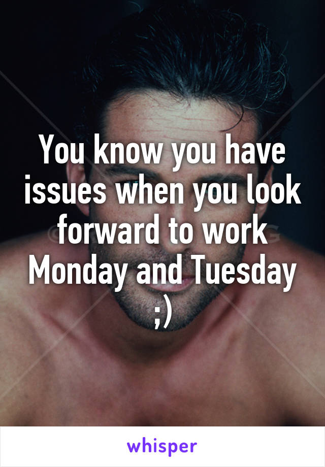 You know you have issues when you look forward to work Monday and Tuesday ;)