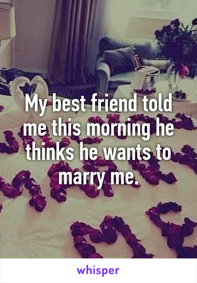 My best friend told me this morning he thinks he wants to marry me.