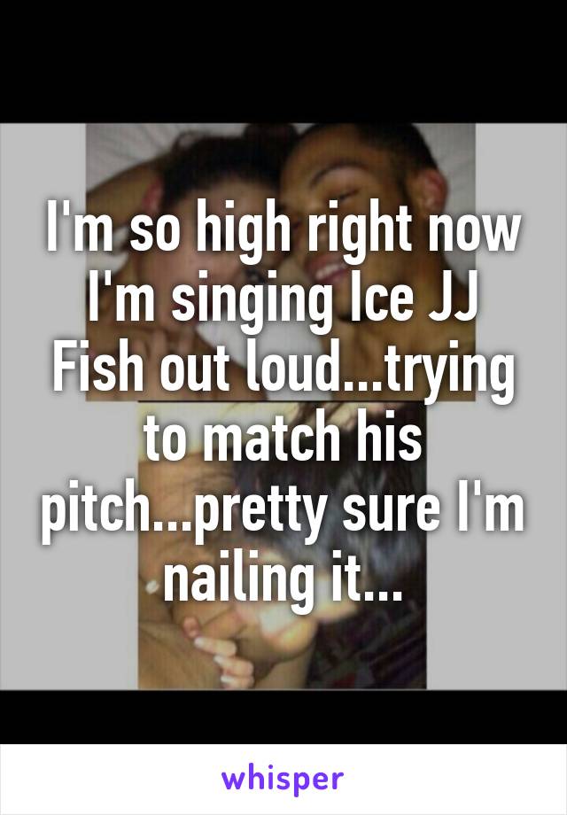 I'm so high right now I'm singing Ice JJ Fish out loud...trying to match his pitch...pretty sure I'm nailing it...
