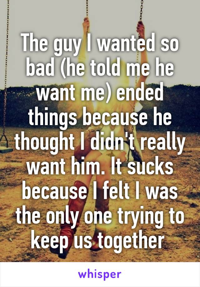 The guy I wanted so bad (he told me he want me) ended things because he thought I didn't really want him. It sucks because I felt I was the only one trying to keep us together 