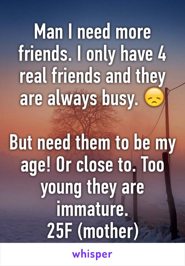 Man I need more friends. I only have 4 real friends and they are always busy. 😞

But need them to be my age! Or close to. Too young they are immature. 
25F (mother)