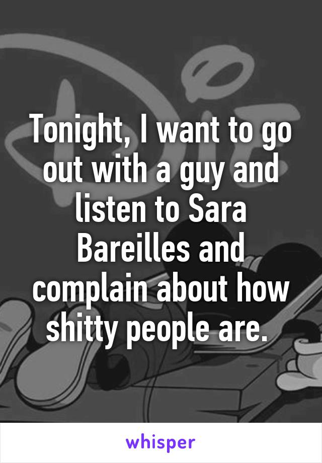 Tonight, I want to go out with a guy and listen to Sara Bareilles and complain about how shitty people are. 