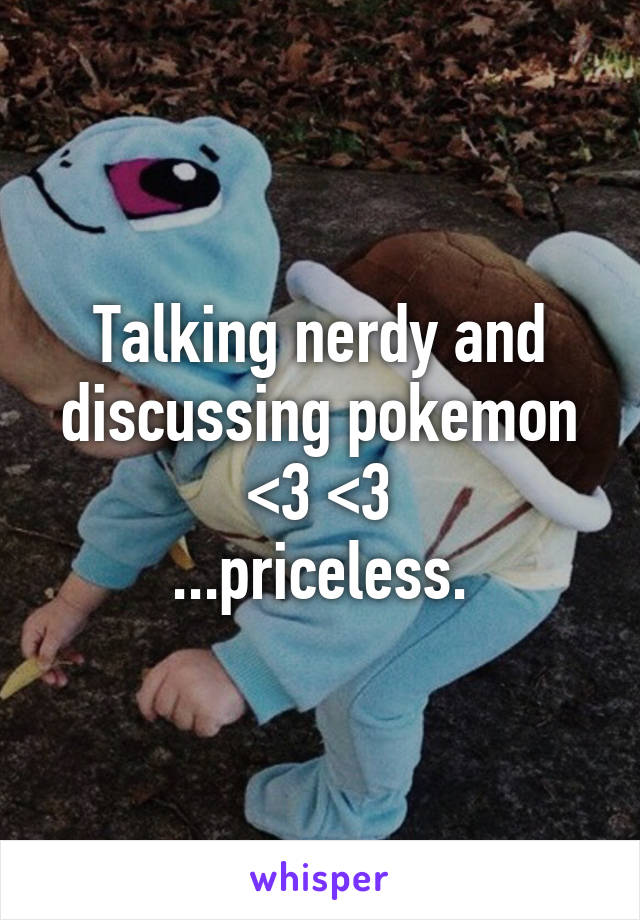 Talking nerdy and discussing pokemon <3 <3
...priceless.