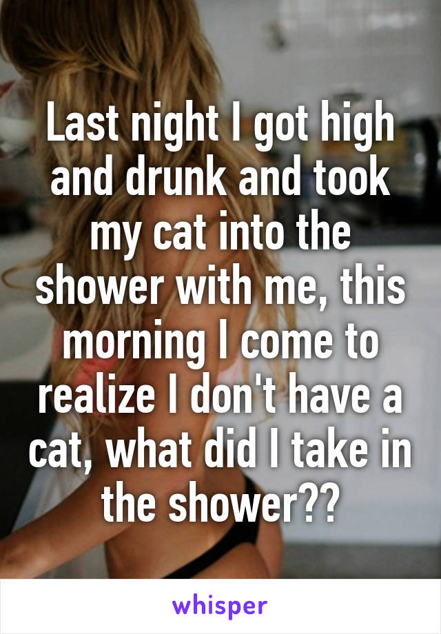 Last night I got high and drunk and took my cat into the shower with me, this morning I come to realize I don't have a cat, what did I take in the shower??