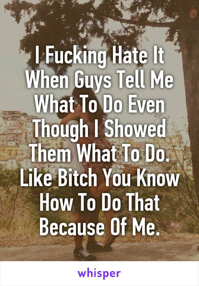 I Fucking Hate It When Guys Tell Me What To Do Even Though I Showed Them What To Do. Like Bitch You Know How To Do That Because Of Me.