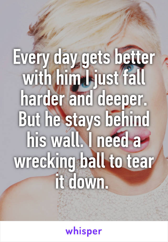 Every day gets better with him I just fall harder and deeper. But he stays behind his wall. I need a wrecking ball to tear it down. 