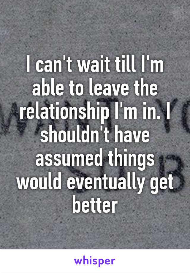 I can't wait till I'm able to leave the relationship I'm in. I shouldn't have assumed things would eventually get better