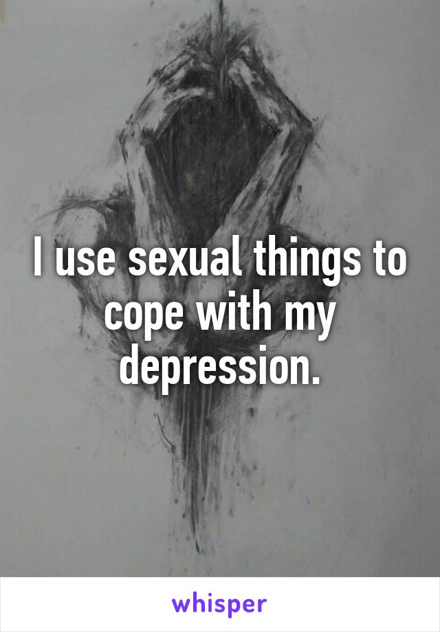 I use sexual things to cope with my depression.