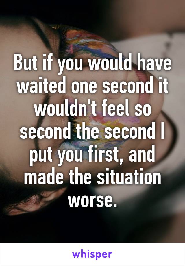 But if you would have waited one second it wouldn't feel so second the second I put you first, and made the situation worse.