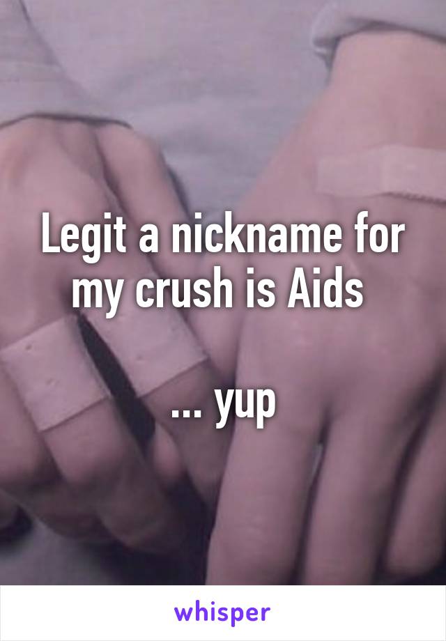 Legit a nickname for my crush is Aids 

... yup