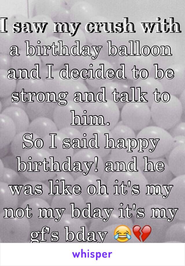 I saw my crush with a birthday balloon and I decided to be strong and talk to him. 
So I said happy birthday! and he was like oh it's my not my bday it's my gf's bday 😂💔