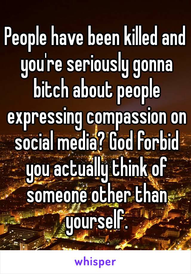 People have been killed and you're seriously gonna bitch about people expressing compassion on social media? God forbid you actually think of someone other than yourself.