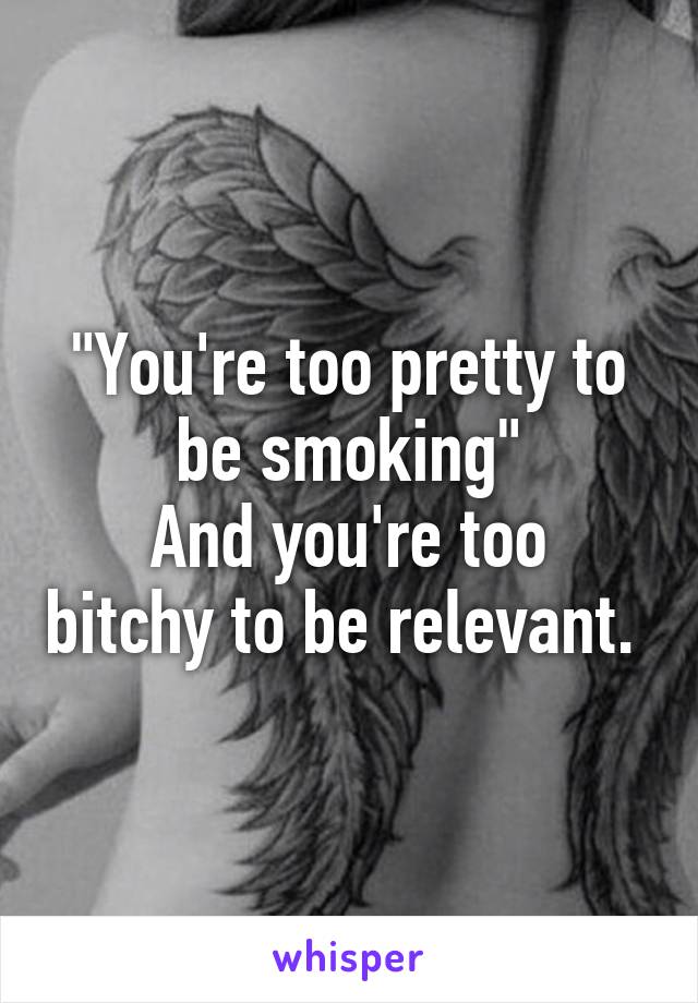 "You're too pretty to be smoking"
And you're too bitchy to be relevant. 