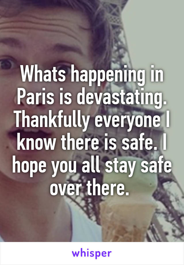Whats happening in Paris is devastating. Thankfully everyone I know there is safe. I hope you all stay safe over there. 