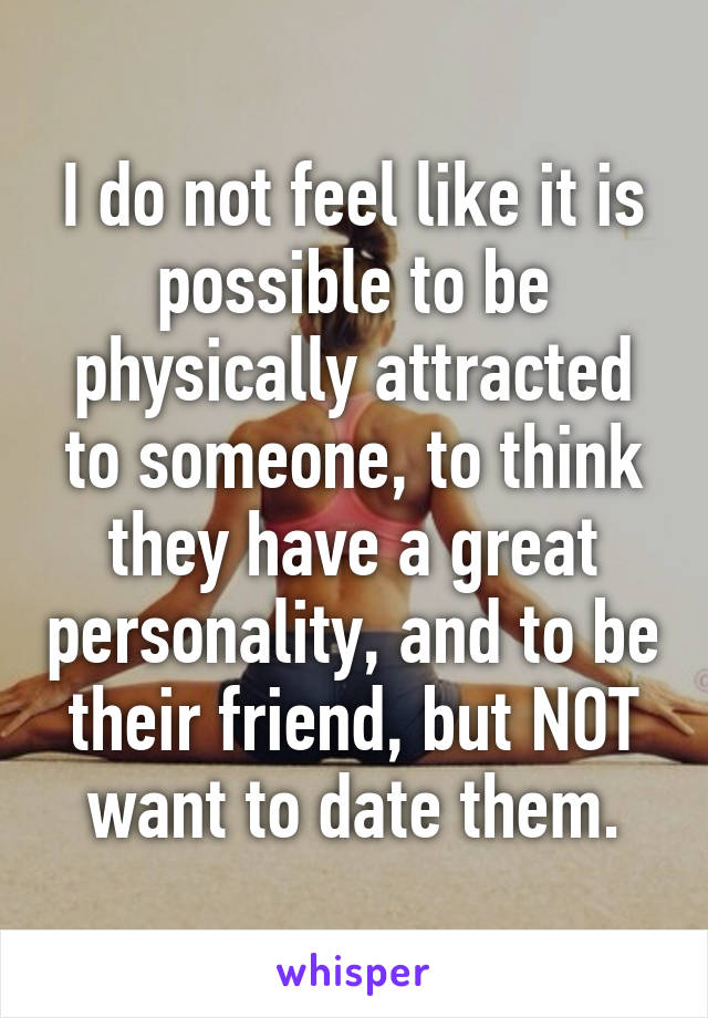 I do not feel like it is possible to be physically attracted to someone, to think they have a great personality, and to be their friend, but NOT want to date them.