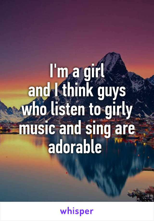 I'm a girl
and I think guys who listen to girly music and sing are adorable 
