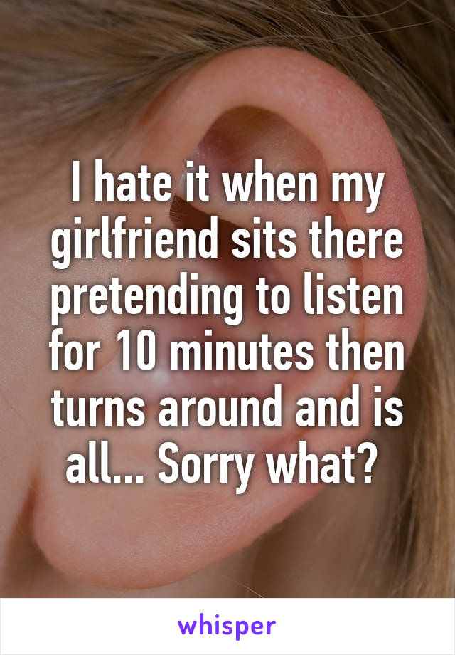 I hate it when my girlfriend sits there pretending to listen for 10 minutes then turns around and is all... Sorry what? 