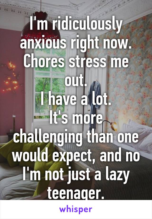 I'm ridiculously anxious right now.
Chores stress me out.
I have a lot.
It's more challenging than one would expect, and no I'm not just a lazy teenager.