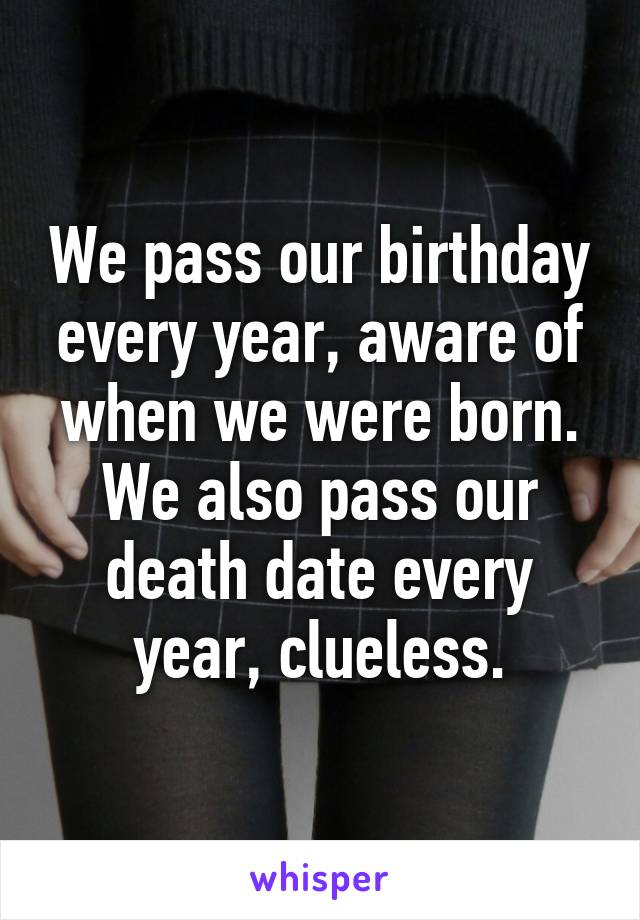 We pass our birthday every year, aware of when we were born.
We also pass our death date every year, clueless.