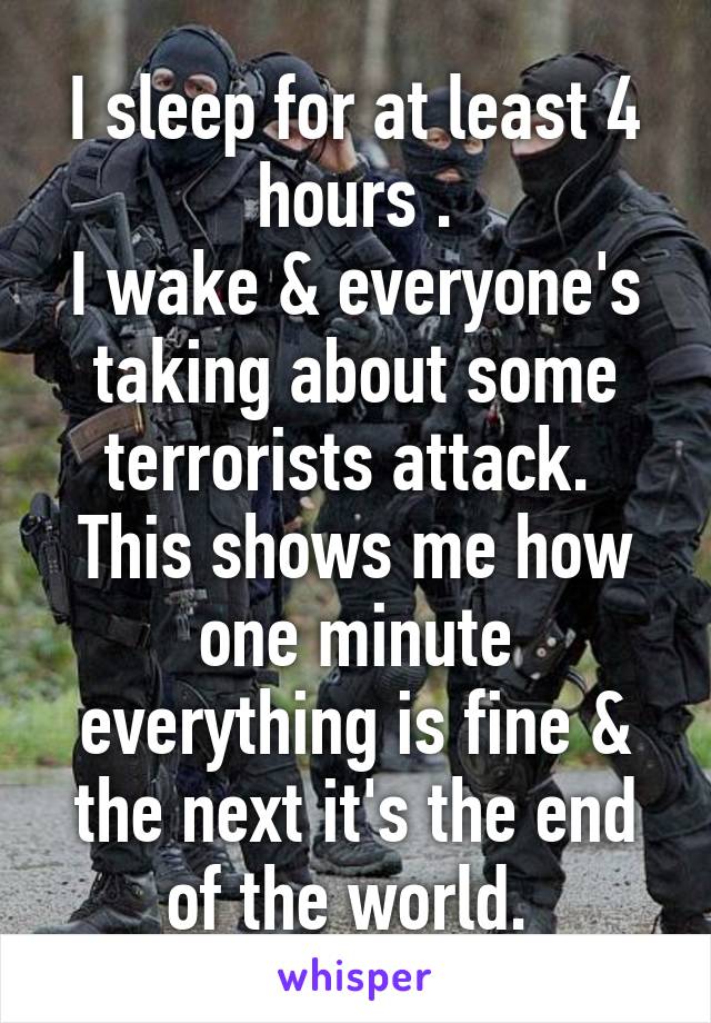 I sleep for at least 4 hours .
I wake & everyone's taking about some terrorists attack. 
This shows me how one minute everything is fine & the next it's the end of the world. 
