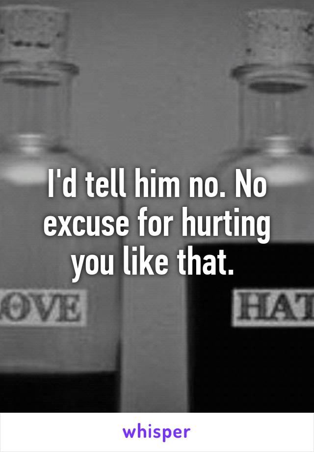 I'd tell him no. No excuse for hurting you like that. 