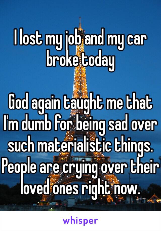I lost my job and my car broke today 

God again taught me that I'm dumb for being sad over such materialistic things. People are crying over their loved ones right now. 