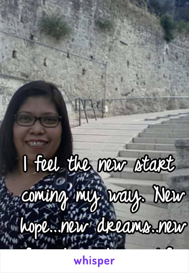 I feel the new start coming my way. New hope...new dreams..new friends and new life.
