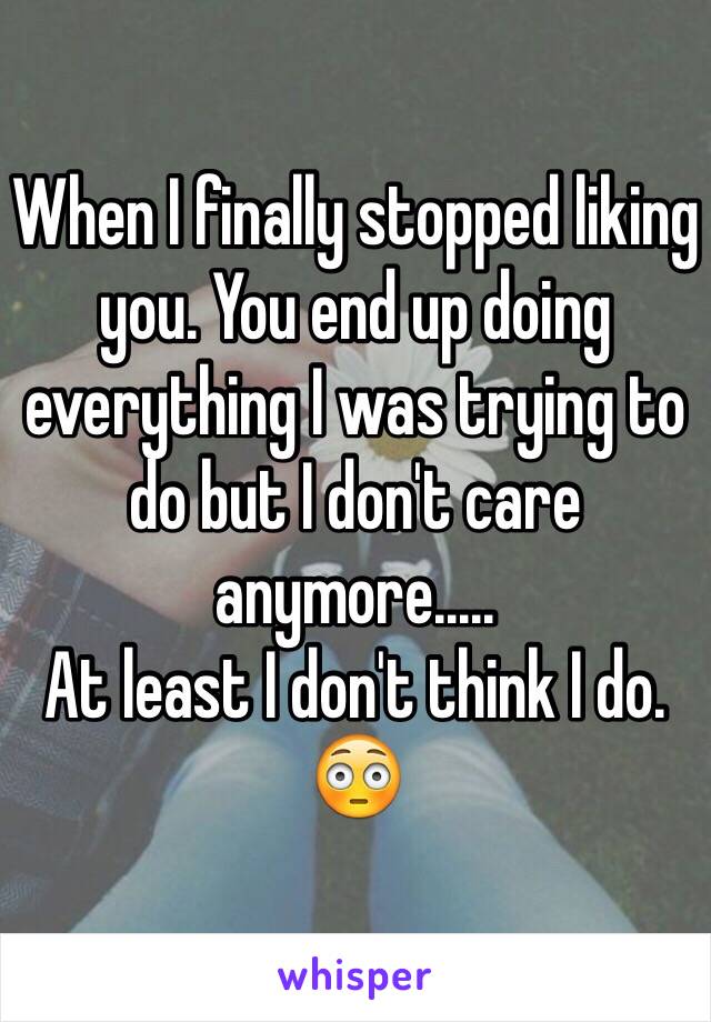 When I finally stopped liking you. You end up doing everything I was trying to do but I don't care anymore..... 
At least I don't think I do. 😳