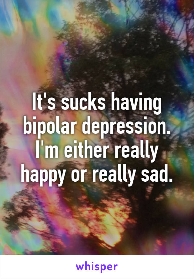 It's sucks having bipolar depression. I'm either really happy or really sad.