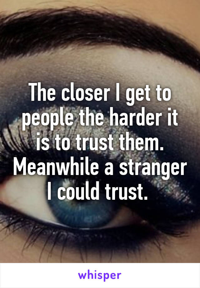 The closer I get to people the harder it is to trust them. Meanwhile a stranger I could trust. 
