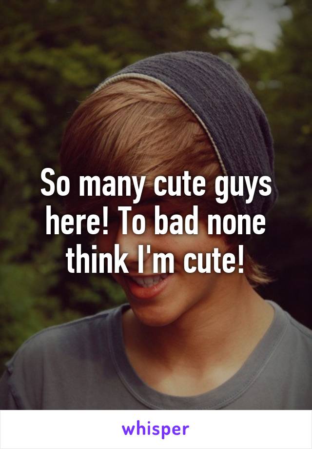 So many cute guys here! To bad none think I'm cute!